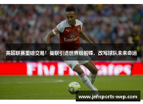 英超联赛重磅交易！曼联引进世界级前锋，改写球队未来命运