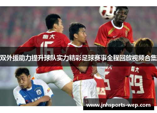 双外援助力提升球队实力精彩足球赛事全程回放视频合集