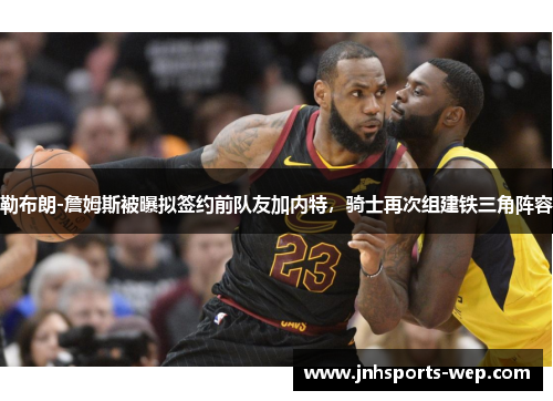 勒布朗-詹姆斯被曝拟签约前队友加内特，骑士再次组建铁三角阵容
