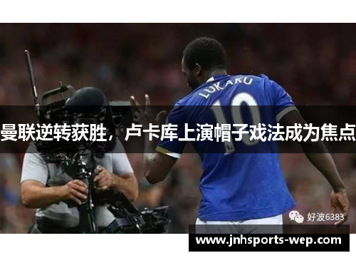 曼联逆转获胜，卢卡库上演帽子戏法成为焦点