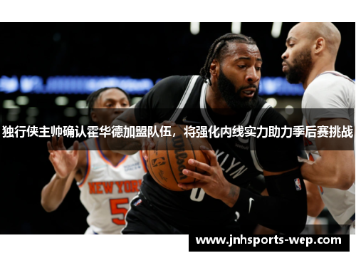 独行侠主帅确认霍华德加盟队伍，将强化内线实力助力季后赛挑战