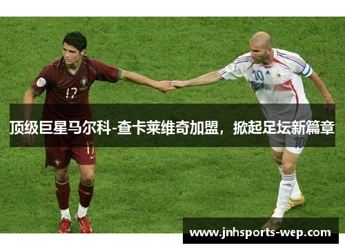 顶级巨星马尔科-查卡莱维奇加盟，掀起足坛新篇章