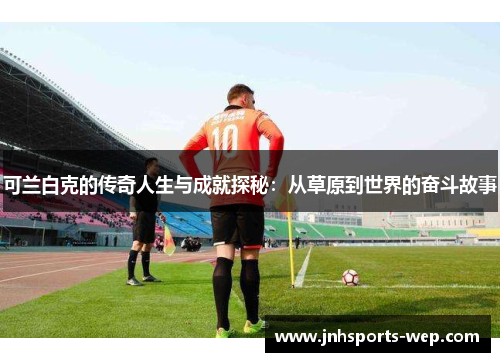 可兰白克的传奇人生与成就探秘：从草原到世界的奋斗故事